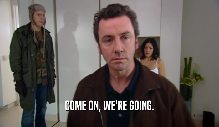 COME ON, WE'RE GOING.  