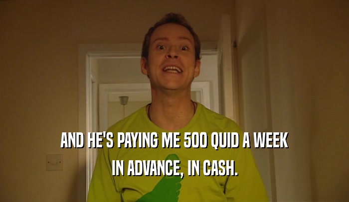 AND HE'S PAYING ME 500 QUID A WEEK IN ADVANCE, IN CASH. 