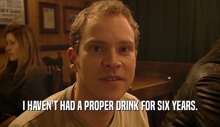 I HAVEN'T HAD A PROPER DRINK FOR SIX YEARS.  