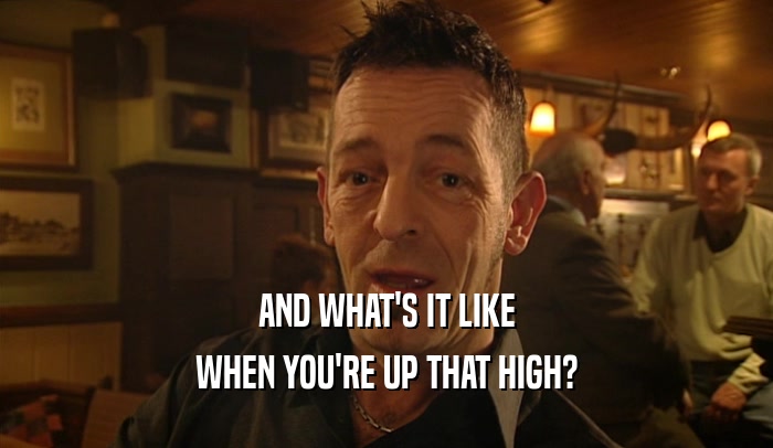 AND WHAT'S IT LIKE WHEN YOU'RE UP THAT HIGH? 