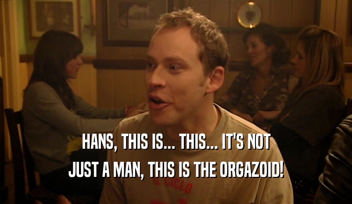 HANS, THIS IS... THIS... IT'S NOT JUST A MAN, THIS IS THE ORGAZOID! 