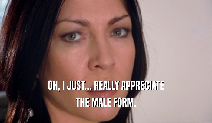 OH, I JUST... REALLY APPRECIATE THE MALE FORM. 