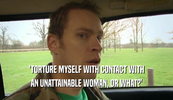 'TORTURE MYSELF WITH CONTACT WITH
 AN UNATTAINABLE WOMAN, OR WHAT?'
 