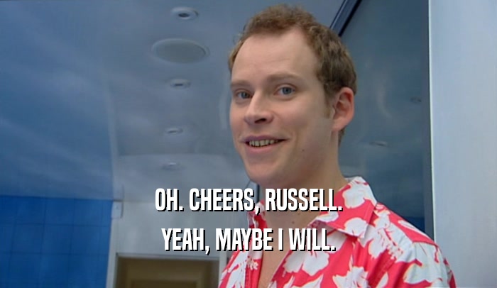 OH. CHEERS, RUSSELL. YEAH, MAYBE I WILL. 