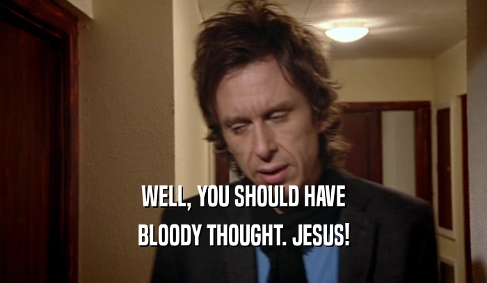 WELL, YOU SHOULD HAVE BLOODY THOUGHT. JESUS! 