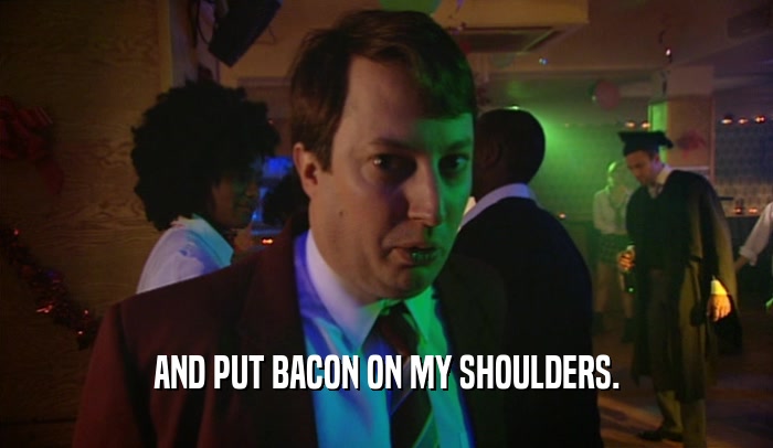 AND PUT BACON ON MY SHOULDERS.
  