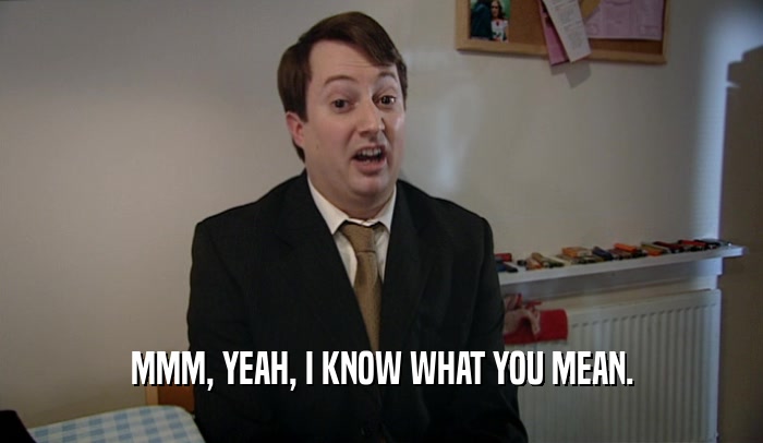 MMM, YEAH, I KNOW WHAT YOU MEAN.  