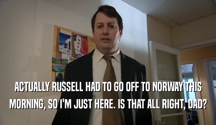 ACTUALLY RUSSELL HAD TO GO OFF TO NORWAY THIS
 MORNING, SO I'M JUST HERE. IS THAT ALL RIGHT, DAD?
 