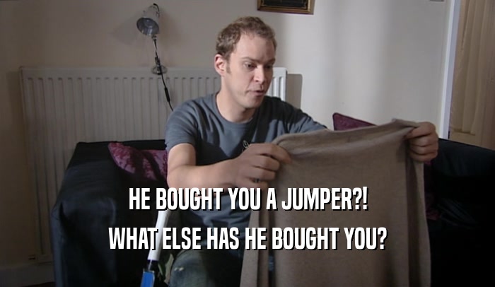 HE BOUGHT YOU A JUMPER?! WHAT ELSE HAS HE BOUGHT YOU? 