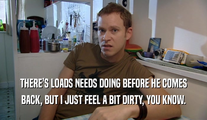 THERE'S LOADS NEEDS DOING BEFORE HE COMES BACK, BUT I JUST FEEL A BIT DIRTY, YOU KNOW. 