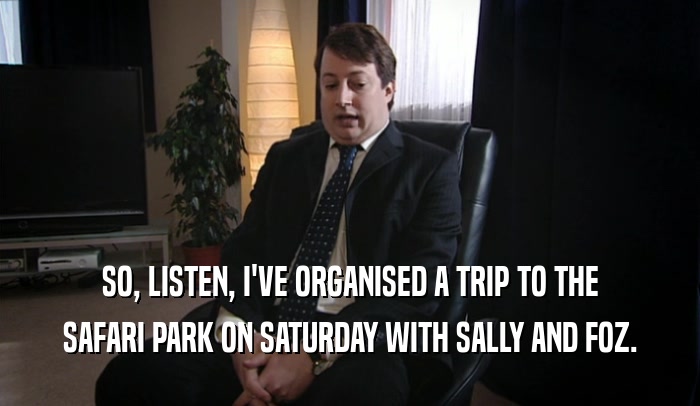 SO, LISTEN, I'VE ORGANISED A TRIP TO THE SAFARI PARK ON SATURDAY WITH SALLY AND FOZ. 