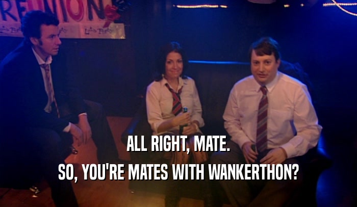 ALL RIGHT, MATE. SO, YOU'RE MATES WITH WANKERTHON? 