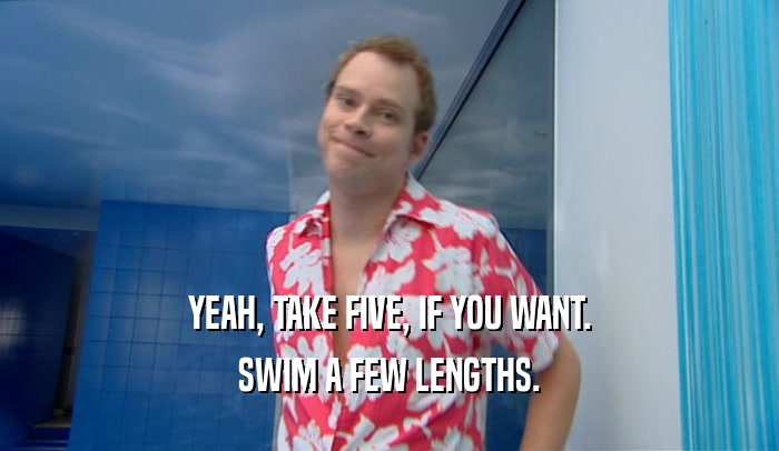 YEAH, TAKE FIVE, IF YOU WANT. SWIM A FEW LENGTHS. 
