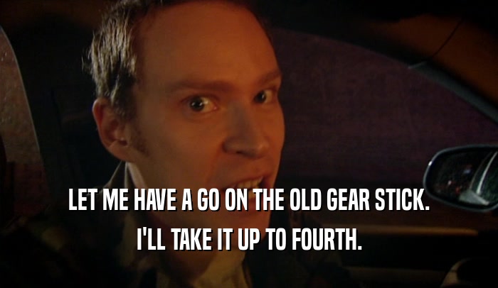 LET ME HAVE A GO ON THE OLD GEAR STICK. I'LL TAKE IT UP TO FOURTH. 