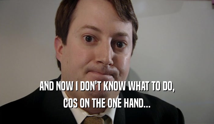 AND NOW I DON'T KNOW WHAT TO DO, COS ON THE ONE HAND... 