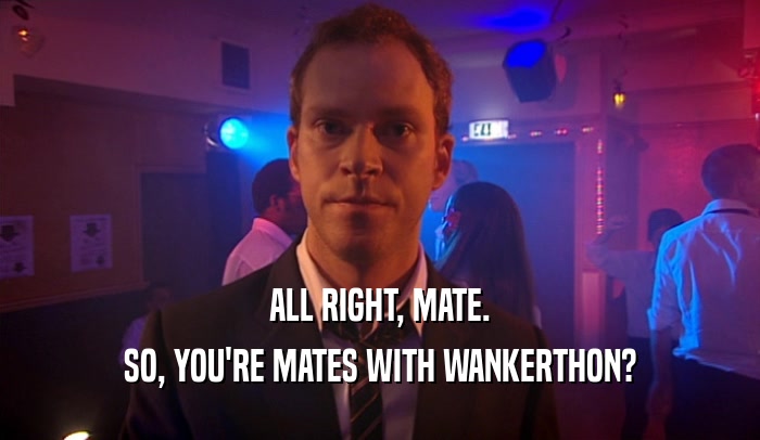 ALL RIGHT, MATE. SO, YOU'RE MATES WITH WANKERTHON? 