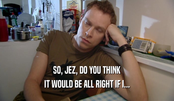 SO, JEZ, DO YOU THINK IT WOULD BE ALL RIGHT IF I... 