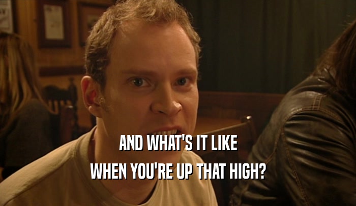 AND WHAT'S IT LIKE WHEN YOU'RE UP THAT HIGH? 