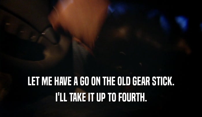 LET ME HAVE A GO ON THE OLD GEAR STICK. I'LL TAKE IT UP TO FOURTH. 