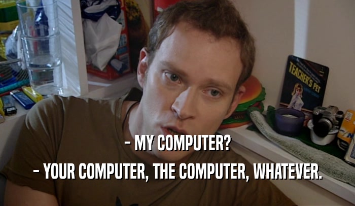 - MY COMPUTER? - YOUR COMPUTER, THE COMPUTER, WHATEVER. 
