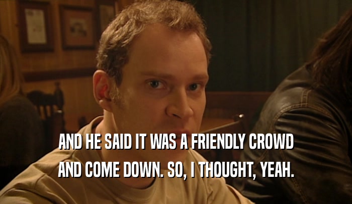 AND HE SAID IT WAS A FRIENDLY CROWD AND COME DOWN. SO, I THOUGHT, YEAH. 