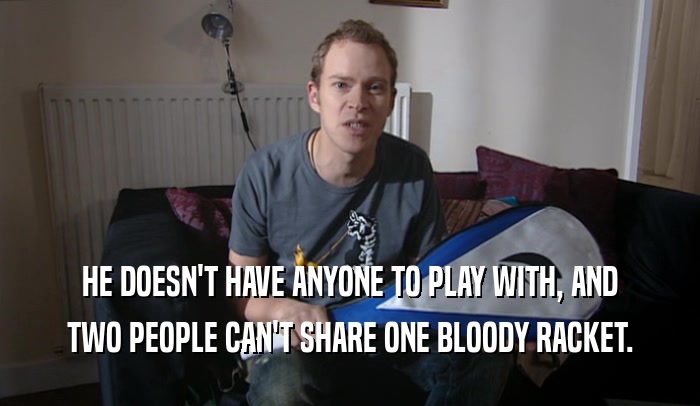 HE DOESN'T HAVE ANYONE TO PLAY WITH, AND TWO PEOPLE CAN'T SHARE ONE BLOODY RACKET. 