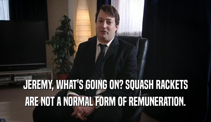 JEREMY, WHAT'S GOING ON? SQUASH RACKETS ARE NOT A NORMAL FORM OF REMUNERATION. 
