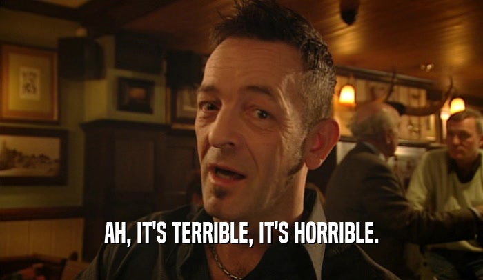 AH, IT'S TERRIBLE, IT'S HORRIBLE.  
