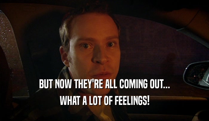 BUT NOW THEY'RE ALL COMING OUT... WHAT A LOT OF FEELINGS! 