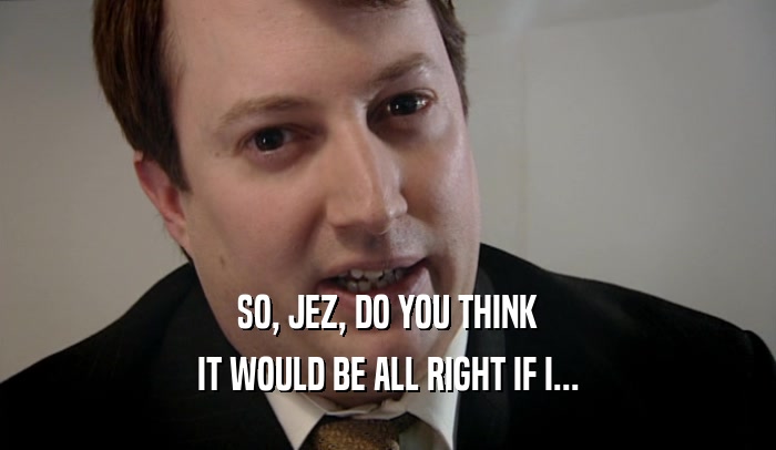 SO, JEZ, DO YOU THINK IT WOULD BE ALL RIGHT IF I... 