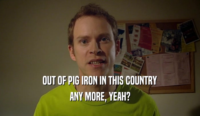 OUT OF PIG IRON IN THIS COUNTRY ANY MORE, YEAH? 