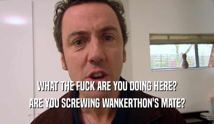 WHAT THE FUCK ARE YOU DOING HERE? ARE YOU SCREWING WANKERTHON'S MATE? 