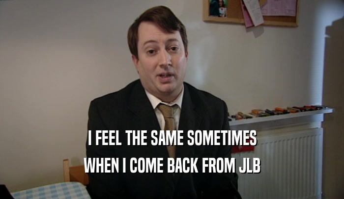 I FEEL THE SAME SOMETIMES WHEN I COME BACK FROM JLB 