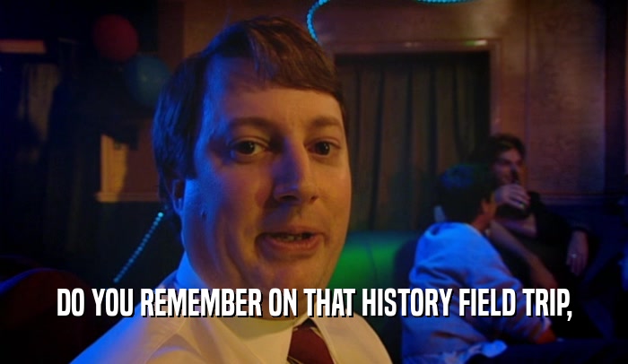 DO YOU REMEMBER ON THAT HISTORY FIELD TRIP,  