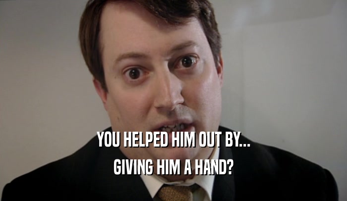 YOU HELPED HIM OUT BY... GIVING HIM A HAND? 
