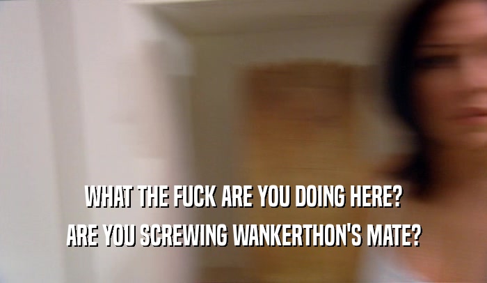 WHAT THE FUCK ARE YOU DOING HERE? ARE YOU SCREWING WANKERTHON'S MATE? 