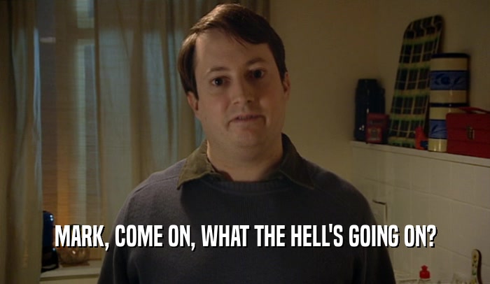 MARK, COME ON, WHAT THE HELL'S GOING ON?  