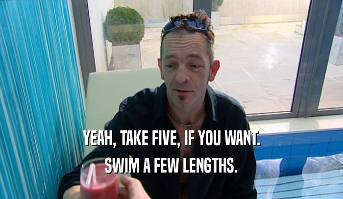 YEAH, TAKE FIVE, IF YOU WANT. SWIM A FEW LENGTHS. 