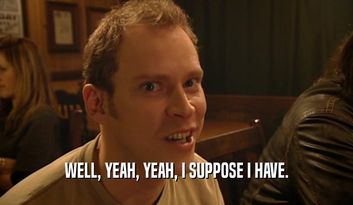 WELL, YEAH, YEAH, I SUPPOSE I HAVE.  