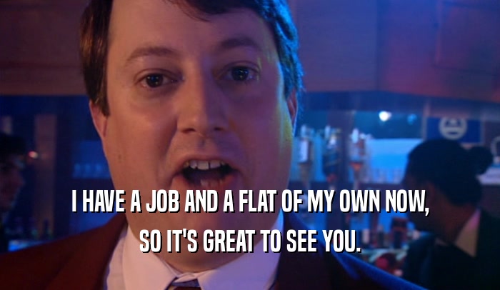 I HAVE A JOB AND A FLAT OF MY OWN NOW, SO IT'S GREAT TO SEE YOU. 