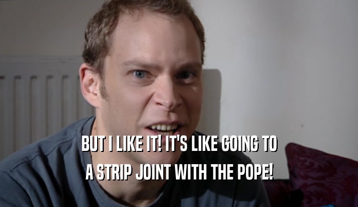 BUT I LIKE IT! IT'S LIKE GOING TO A STRIP JOINT WITH THE POPE! 