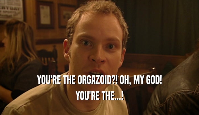 YOU'RE THE ORGAZOID?! OH, MY GOD!
 YOU'RE THE...!
 
