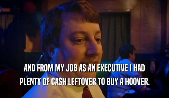AND FROM MY JOB AS AN EXECUTIVE I HAD PLENTY OF CASH LEFTOVER TO BUY A HOOVER. 