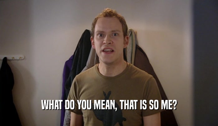 WHAT DO YOU MEAN, THAT IS SO ME?  