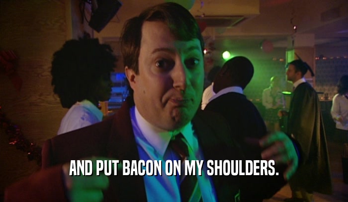 AND PUT BACON ON MY SHOULDERS.
  