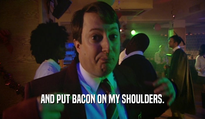 AND PUT BACON ON MY SHOULDERS.  