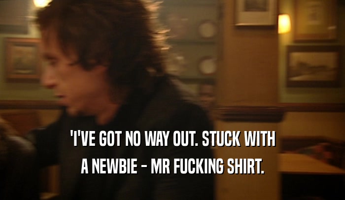 'I'VE GOT NO WAY OUT. STUCK WITH A NEWBIE - MR FUCKING SHIRT. 