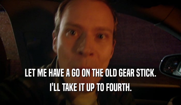 LET ME HAVE A GO ON THE OLD GEAR STICK. I'LL TAKE IT UP TO FOURTH. 