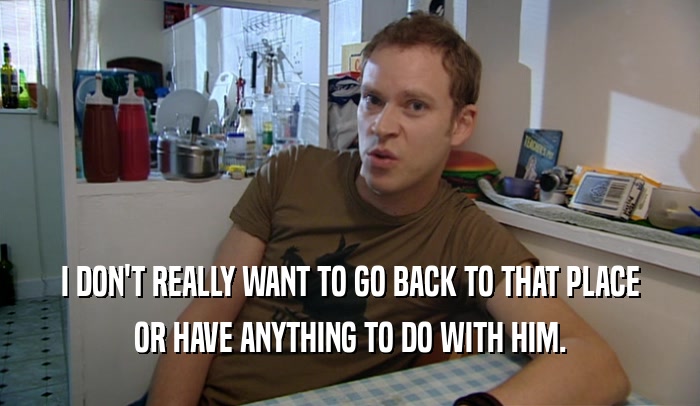 I DON'T REALLY WANT TO GO BACK TO THAT PLACE OR HAVE ANYTHING TO DO WITH HIM. 