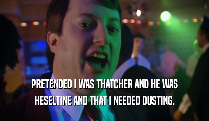 PRETENDED I WAS THATCHER AND HE WAS HESELTINE AND THAT I NEEDED OUSTING. 